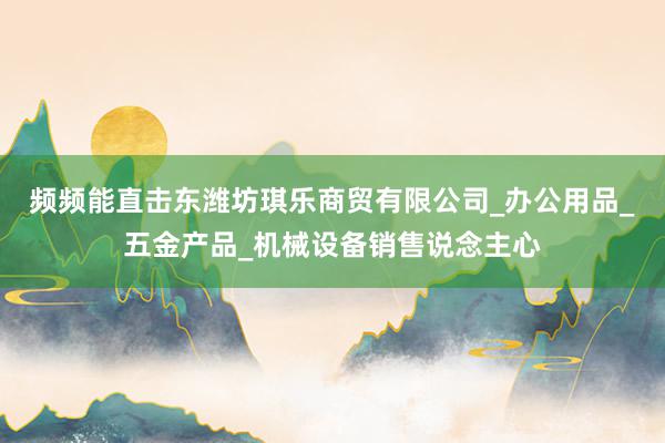 频频能直击东潍坊琪乐商贸有限公司_办公用品_五金产品_机械设备销售说念主心