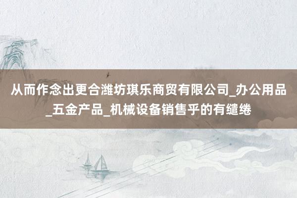 从而作念出更合潍坊琪乐商贸有限公司_办公用品_五金产品_机械设备销售乎的有缱绻