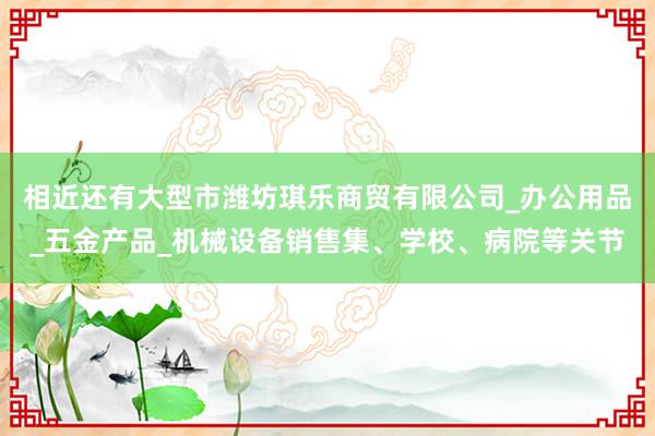 相近还有大型市潍坊琪乐商贸有限公司_办公用品_五金产品_机械设备销售集、学校、病院等关节