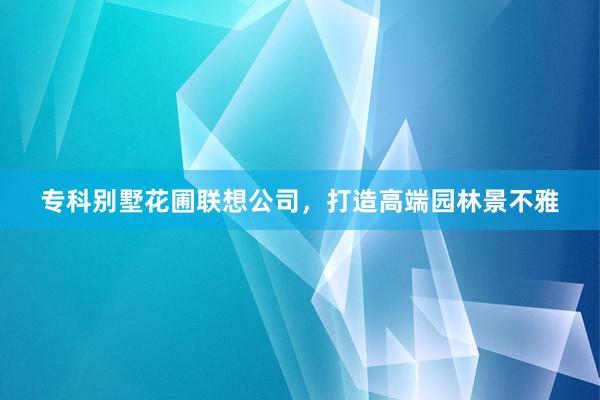 专科别墅花圃联想公司，打造高端园林景不雅