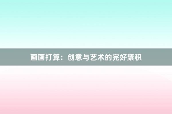 画画打算：创意与艺术的完好聚积
