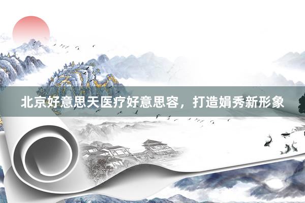 北京好意思天医疗好意思容，打造娟秀新形象